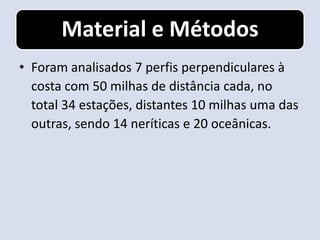 Material e Métodos
• Foram analisados 7 perfis perpendiculares à
  costa com 50 milhas de distância cada, no
  total 34 estações, distantes 10 milhas uma das
  outras, sendo 14 neríticas e 20 oceânicas.
 