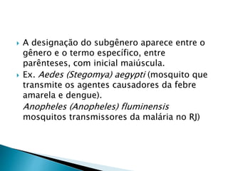  A designação do subgênero aparece entre o
gênero e o termo específico, entre
parênteses, com inicial maiúscula.
 Ex. Aedes (Stegomya) aegypti (mosquito que
transmite os agentes causadores da febre
amarela e dengue).
Anopheles (Anopheles) fluminensis
mosquitos transmissores da malária no RJ)
 