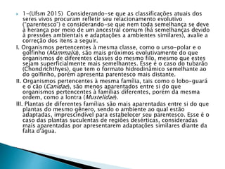  1-(Ufsm 2015) Considerando-se que as classificações atuais dos
seres vivos procuram refletir seu relacionamento evolutivo
(“parentesco”) e considerando-se que nem toda semelhança se deve
à herança por meio de um ancestral comum (há semelhanças devido
à pressões ambientais e adaptações a ambientes similares), avalie a
correção dos itens a seguir.
I. Organismos pertencentes à mesma classe, como o urso-polar e o
golfinho (Mammalia), são mais próximos evolutivamente do que
organismos de diferentes classes do mesmo filo, mesmo que estes
sejam superficialmente mais semelhantes. Esse é o caso do tubarão
(Chondrichthyes), que tem o formato hidrodinâmico semelhante ao
do golfinho, porém apresenta parentesco mais distante.
II. Organismos pertencentes à mesma família, tais como o lobo-guará
e o cão (Canidae), são menos aparentados entre si do que
organismos pertencentes à famílias diferentes, porém da mesma
ordem, como a lontra (Mustelidae).
III. Plantas de diferentes famílias são mais aparentadas entre si do que
plantas do mesmo gênero, sendo o ambiente ao qual estão
adaptadas, imprescindível para estabelecer seu parentesco. Esse é o
caso das plantas suculentas de regiões desérticas, consideradas
mais aparentadas por apresentarem adaptações similares diante da
falta d'água.
 