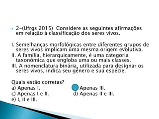  2-(Ufrgs 2015) Considere as seguintes afirmações
em relação à classificação dos seres vivos.
I. Semelhanças morfológicas entre diferentes grupos de
seres vivos implicam uma mesma origem evolutiva.
II. A família, hierarquicamente, é uma categoria
taxonômica que engloba uma ou mais classes.
III. A nomenclatura binária, utilizada para designar os
seres vivos, indica seu gênero e sua espécie.
Quais estão corretas?
a) Apenas I. b) Apenas III.
c) Apenas I e II. d) Apenas II e III.
e) I, II e III.
 