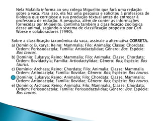 Nela Mafalda informa ao seu colega Miguelito que fará uma redação
sobre a vaca. Para isso, ela fez uma pesquisa e solicitou à professora de
Biologia que corrigisse a sua produção textual antes de entregar à
professora de redação. A pesquisa, além de conter as informações
fornecidas por Miguelito, continha também a classificação zoológica
desse animal, segundo o sistema de classificação proposto por Carl
Woese e colaboradores (1990).
Sobre a classificação taxonômica da vaca, assinale a alternativa CORRETA.
a) Domínio: Eukarya; Reino: Mammalia; Filo: Animalia; Classe: Chordata;
Ordem: Perissodactyla; Família: Artiodactylidae; Gênero: Bos; Espécie:
Bos taurus.
b) Domínio: Eukarya; Reino: Mammalia; Filo: Animalia; Classe: Chordata;
Ordem: Bovidactyla; Família: Artiodactylidae; Gênero: Bos; Espécie: Bos
taurus.
c) Domínio: Archaea; Reino: Chordata; Filo: Animalia; Classe: Mammalia
Ordem: Artiodactyla; Família: Bovidae; Gênero: Bos; Espécie: Bos taurus.
d) Domínio: Eukarya; Reino: Animalia; Filo: Chordata; Classe: Mammalia;
Ordem: Artiodactyla; Família: Bovidae; Gênero: Bos; Espécie: Bos taurus.
e) Domínio: Archaea; Reino: Animalia; Filo: Mammalia; Classe: Chordata;
Ordem: Perissodactyla; Família: Perissodactylidae; Gênero: Bos; Espécie:
Bos taurus.
 