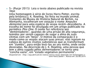  5- (Pucpr 2015) Leia o texto abaixo publicado na revista
Veja:
Uma homenagem à série de livros Harry Potter, escrita
pela britânica J. K. Rowling, foi feita no mundo animal.
Visitantes do Museu de História Natural de Berlim, na
Alemanha, escolheram em votação o nome Ampulex
dementor para uma espécie de vespa recém-descoberta. A
escolha do nome foi divulgada em um artigo publicado no
periódico Plos One. O nome faz referência aos
"dementadores", guardas de uma prisão de alta segurança,
temidos por serem capazes de sugar a alma de suas
vítimas com um "beijo". O motivo da comparação é o
modo como as vespas atacam suas presas: elas injetam na
cabeça de outros insetos substâncias que as transformam
em "zumbis", para então levá-las ao seu ninho, onde serão
devoradas. Na descrição de J. K. Rowling, uma pessoa que
tem a alma sugada pelos dementadores se torna uma
"concha vazia", em "estado vegetativo permanente".
Disponível em: <http://veja.abril.com.br/noticia/ciencia/vespa-ebatizada-em-homenagem-a-
serie-harry-potter>. Acesso em: 28/08/2014
 