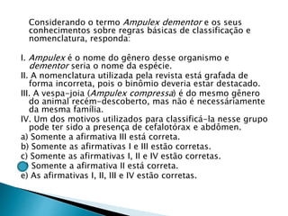 Considerando o termo Ampulex dementor e os seus
conhecimentos sobre regras básicas de classificação e
nomenclatura, responda:
I. Ampulex é o nome do gênero desse organismo e
dementor seria o nome da espécie.
II. A nomenclatura utilizada pela revista está grafada de
forma incorreta, pois o binômio deveria estar destacado.
III. A vespa-joia (Ampulex compressa) é do mesmo gênero
do animal recém-descoberto, mas não é necessáriamente
da mesma família.
IV. Um dos motivos utilizados para classificá-la nesse grupo
pode ter sido a presença de cefalotórax e abdômen.
a) Somente a afirmativa III está correta.
b) Somente as afirmativas I e III estão corretas.
c) Somente as afirmativas I, II e IV estão corretas.
d) Somente a afirmativa II está correta.
e) As afirmativas I, II, III e IV estão corretas.
 