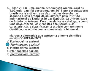 6- (Upe 2013) Uma aranha denominada Aranha-azul ou
Tarântula-azul foi descoberta em 2011 por pesquisadores
brasileiros e está entre as dez maiores descobertas,
segundo a lista produzida anualmente pelo Instituto
Internacional de Exploração das Espécies da Universidade
do Estado do Arizona. Para que ela fosse catalogada como
uma nova espécie, os cientistas analisaram suas
características e classificaram a espécie com um nome
científico, de acordo com a nomenclatura binomial.
Marque a alternativa que apresenta o nome científico
escrito CORRETAMENTE.
a) Pterinopelma sazimai
b) Pterinopelma sazimai
c) Pterinopelma Sazimai
d) Pterinopelma Sazimai
e) pterinopelma sazimai
 