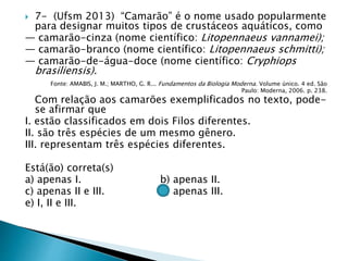  7- (Ufsm 2013) “Camarão” é o nome usado popularmente
para designar muitos tipos de crustáceos aquáticos, como
— camarão-cinza (nome científico: Litopennaeus vannamei);
— camarão-branco (nome científico: Litopennaeus schmitti);
— camarão-de-água-doce (nome científico: Cryphiops
brasiliensis).
Fonte: AMABIS, J. M.; MARTHO, G. R... Fundamentos da Biologia Moderna. Volume único. 4 ed. São
Paulo: Moderna, 2006. p. 238.
Com relação aos camarões exemplificados no texto, pode-
se afirmar que
I. estão classificados em dois Filos diferentes.
II. são três espécies de um mesmo gênero.
III. representam três espécies diferentes.
Está(ão) correta(s)
a) apenas I. b) apenas II.
c) apenas II e III. d) apenas III.
e) I, II e III.
 