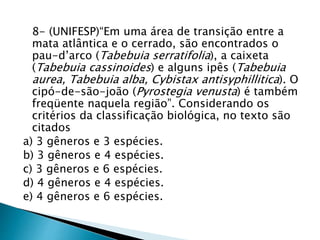 8- (UNIFESP)“Em uma área de transição entre a
mata atlântica e o cerrado, são encontrados o
pau-d’arco (Tabebuia serratifolia), a caixeta
(Tabebuia cassinoides) e alguns ipês (Tabebuia
aurea, Tabebuia alba, Cybistax antisyphillitica). O
cipó-de-são-joão (Pyrostegia venusta) é também
freqüente naquela região”. Considerando os
critérios da classificação biológica, no texto são
citados
a) 3 gêneros e 3 espécies.
b) 3 gêneros e 4 espécies.
c) 3 gêneros e 6 espécies.
d) 4 gêneros e 4 espécies.
e) 4 gêneros e 6 espécies.
 