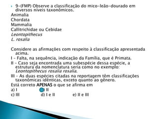  9-(FMP) Observe a classificação do mico-leão-dourado em
diversos níveis taxonômicos.
Animalia
Chordata
Mammalia
Callitrichidae ou Cebidae
Leontopithecus
L. rosalia
Considere as afirmações com respeito à classificação apresentada
acima.
I – Falta, na sequência, indicação da Família, que é Primata.
II – Caso seja encontrada uma subespécie dessa espécie, a
estrutura da nomenclatura seria como no exemplo:
Leontopithecus rosalia rosalia.
III – As duas espécies citadas na reportagem têm classificações
taxonômicas idênticas, exceto quanto ao gênero.
Está correto APENAS o que se afirma em
a) I b) II
c) III d) I e II e) II e III
 