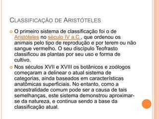 CLASSIFICAÇÃO DE ARISTÓTELES
 O primeiro sistema de classificação foi o de
Aristóteles no século IV a.C., que ordenou os
animais pelo tipo de reprodução e por terem ou não
sangue vermelho. O seu discípulo Teofrasto
classificou as plantas por seu uso e forma de
cultivo.
 Nos séculos XVII e XVIII os botânicos e zoólogos
começaram a delinear o atual sistema de
categorias, ainda baseados em características
anatômicas superficiais. No entanto, como a
ancestralidade comum pode ser a causa de tais
semelhanças, este sistema demonstrou aproximar-
se da natureza, e continua sendo a base da
classificação atual.
 