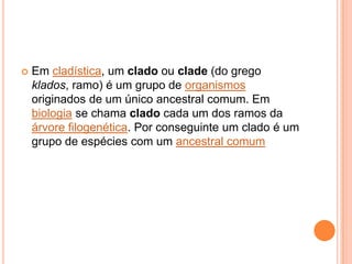  Em cladística, um clado ou clade (do grego
klados, ramo) é um grupo de organismos
originados de um único ancestral comum. Em
biologia se chama clado cada um dos ramos da
árvore filogenética. Por conseguinte um clado é um
grupo de espécies com um ancestral comum
 