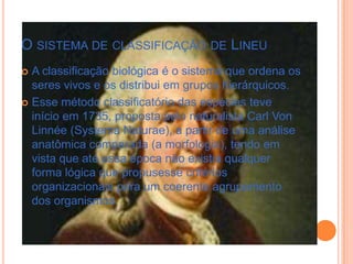 O SISTEMA DE CLASSIFICAÇÃO DE LINEU
 A classificação biológica é o sistema que ordena os
seres vivos e os distribui em grupos hierárquicos.
 Esse método classificatório das espécies teve
início em 1735, proposta pelo naturalista Carl Von
Linnée (Systema Naturae), a partir de uma análise
anatômica comparada (a morfologia), tendo em
vista que até essa época não existia qualquer
forma lógica que propusesse critérios
organizacionais para um coerente agrupamento
dos organismos.
 