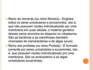  Reino da moneras (ou reino Monera) - Engloba
todos os seres unicelulares e procariontes, isto é,
que não possuem núcleo individualizado por uma
membrana em suas células; o material genético
desses seres encontra-se disperso no citoplasma.
São as bactérias e as cianofíceas (também
chamadas de cianobactérias e de algas azuis);
 Reino dos protistas (ou reino Protista) - É formado
somente por seres unicelulares e eucariontes, isto
é, que possuem núcleo individualizado pro uma
membrana. São os protozoários e as algas
unicelulares eucariontes;
 