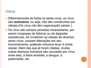 VÍRUS
 Diferentemente de todos os seres vivos, os vírus
são acelulares, ou seja, não são constituídos por
células (Os vírus não têm organização celular ).
 Os vírus são sempre parasitas intracelulares, por
serem incapazes de fabricar ou de degradar
substâncias. Ao invadirem as células de diversos
seres vivos, causam alterações em seu
funcionamento, podendo inclusive levar à morte
celular. Além das que já foram citadas, muitas
outras doenças humanas são causadas por vírus,
entre elas, a febre amarela, a dengue, a
poliomielite, etc.
 