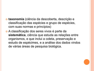  taxonomia (ciência da descoberta, descrição e
classificação das espécies e grupo de espécies,
com suas normas e princípios)
 A classificação dos seres vivos é parte da
sistemática, ciência que estuda as relações entre
organismos, e que inclui a coleta, preservação e
estudo de espécimes, e a análise dos dados vindos
de várias áreas de pesquisa biológica.
 