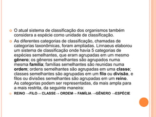  O atual sistema de classificação dos organismos também
considera a espécie como unidade de classificação.
 As diferentes categorias de classificação, chamadas de
categorias taxonômicas, foram ampliadas. Linnaeus elaborou
um sistema de classificação onde havia 5 categorias de
espécies semelhantes, que eram agrupadas em um mesmo
gênero; os gêneros semelhantes são agrupados numa
mesma família; famílias semelhantes são reunidas numa
ordem; ordens semelhantes são agrupadas em uma classe;
classes semelhantes são agrupadas em um filo ou divisão, e
filos ou divisões semelhantes são agrupadas em um reino.
As categorias podem ser representadas, da mais ampla para
a mais restrita, da seguinte maneira:
 REINO →FILO→ CLASSE→ ORDEM→ FAMÍLIA →GÊNERO →ESPÉCIE
 