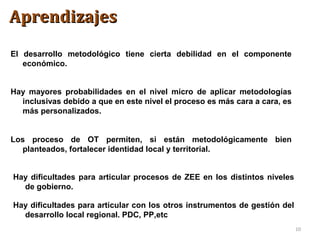 10
El desarrollo metodológico tiene cierta debilidad en el componente
económico.
Hay mayores probabilidades en el nivel micro de aplicar metodologías
inclusivas debido a que en este nivel el proceso es más cara a cara, es
más personalizados.
Los proceso de OT permiten, si están metodológicamente bien
planteados, fortalecer identidad local y territorial.
Hay dificultades para articular procesos de ZEE en los distintos niveles
de gobierno.
Hay dificultades para articular con los otros instrumentos de gestión del
desarrollo local regional. PDC, PP,etc
AprendizajesAprendizajes
 