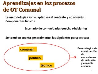 La metodologías son adaptativas al contexto y no al revés.
Componentes lúdicos.
Escenario de comunidades quechua-hablantes
Se tomó en cuenta generalmente las siguientes perspectivas:
comunal
político
técnico
En una lógica de
construcción
de
mecanismos
de inclusión
y consulta
comunal
11
Aprendizajes en los procesosAprendizajes en los procesos
de OT Comunalde OT Comunal
 