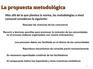 La propuesta metodológicaLa propuesta metodológica
Más allá de lo que plantea la norma, las metodologías a nivel
comunal consideran lo siguiente:
Rescatar las vivencias de los comuneros
Recurrir a técnicas sencillas para promover la inclusión de las comunidades
en el proceso (talleres organizados con mucha anticipación)
Los procesos deben ser facilitado en el idioma de las comunidades
Es necesaria capacidades creativas de los facilitadores
Reproduce mecanismos de consulta previa necesariamente
El componente lúdico fue importante y tenía incentivos simbólicos
13
 