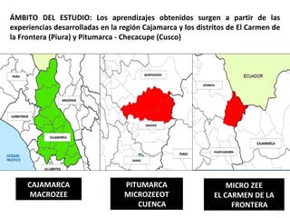 ÁMBITO DEL ESTUDIO: Los aprendizajes obtenidos surgen a partir de las
experiencias desarrolladas en la región Cajamarca y los distritos de El Carmen de
la Frontera (Piura) y Pitumarca - Checacupe (Cusco)
CAJAMARCA
MACROZEE
MICRO ZEE
EL CARMEN DE LA
FRONTERA
PITUMARCA
MICROZEEOT
CUENCA
2
 