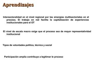 AprendizajesAprendizajes
Intersectoralidad en el nivel regional por las sinergias multisectoriales en el
proceso. El trabajo en red facilita la capitalización de experiencias
institucionales para el OT
El nivel de escala macro exige que el proceso sea de mayor representatividad
institucional
Tipos de voluntades política, técnica y social
Participación amplia contribuye a legitimar le proceso
 