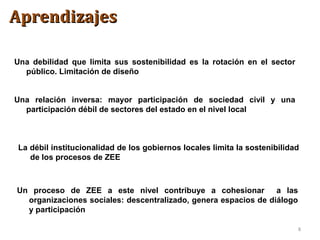 8
Una relación inversa: mayor participación de sociedad civil y una
participación débil de sectores del estado en el nivel local
La débil institucionalidad de los gobiernos locales limita la sostenibilidad
de los procesos de ZEE
Un proceso de ZEE a este nivel contribuye a cohesionar a las
organizaciones sociales: descentralizado, genera espacios de diálogo
y participación
Una debilidad que limita sus sostenibilidad es la rotación en el sector
público. Limitación de diseño
AprendizajesAprendizajes
 