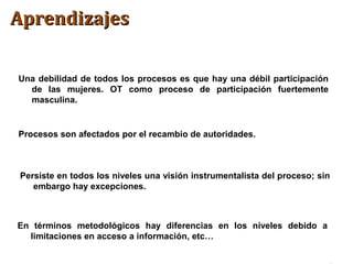 Una debilidad de todos los procesos es que hay una débil participación
de las mujeres. OT como proceso de participación fuertemente
masculina.
Procesos son afectados por el recambio de autoridades.
Persiste en todos los niveles una visión instrumentalista del proceso; sin
embargo hay excepciones.
AprendizajesAprendizajes
En términos metodológicos hay diferencias en los niveles debido a
limitaciones en acceso a información, etc…
 