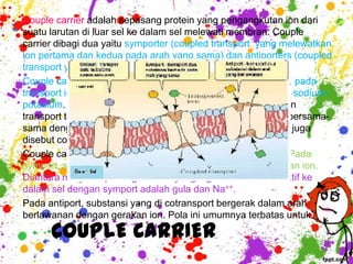 Couple carrier adalah sepasang protein yang pengangkutan ion dari
suatu larutan di luar sel ke dalam sel melewati membran. Couple
carrier dibagi dua yaitu symporter (coupled transport yang melewatkan
ion pertama dan kedua pada arah yang sama) dan antiporters (coupled
transport yang melewatkan ion kedua dari arah berlawanan).
Couple carriers termasuk dalam transport aktif tidak langsung, pada
transport ini menggunakan energi yang dihasilkan dari pompa sodium-
potasium. Molekul-molekul yang masuk atau keluar sel dengan
transport tidak langsung selalu bergerak melewati membran bersama-
sama dengan gerakan ion, maka mekanisme transpot aktif ini juga
disebut cotransport.
Couple carriers terjadi dalam dua pola, symport dan antiport. Pada
symport, substansi yang dicotransport bergerak searah gerakan ion.
Diantara metabolit penting dan ion yang digerakkan secara aktif ke
dalam sel dengan symport adalah gula dan Na++.
Pada antiport, substansi yang di cotransport bergerak dalam arah
berlawanan dengan gerakan ion. Pola ini umumnya terbatas untuk ion.

      COUPLE CARRIER
 