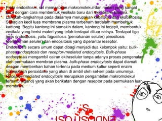 Pada endositosis, sel memasukan makromolekul dan materi yang sangat
kecil dengan cara membentuk vesikula baru dari membrane plasma.
Langkah-langkahnya pada dasarnya merupakan kebalikan dari eksositosis.
Sebagian kecil luas membrane plasma terbenam terdalam membentuk
kantong. Begitu kantong ini semakin dalam, kantong ini terjepit, membentuk
vesikula yang berisi materi yang telah terdapat diluar selnya. Terdapat tiga
jenis endositosis, yaitu fagositosis (pemakanan seluler) pinositosis
(peminuman seluler) dan endositosis yang diperantai reseptor.
Endositosis secara umum dapat dibagi menjadi dua kelompok yaitu: bulk-
phase endocytosis dan receptor-mediated endocytosis. Bulk-phase
endocytosis mengambil cairan ektraseluler tanpa adanya proses pengenalan
oleh permukaan membran plasma. bulk-phase endocytosis dapat diamati
dengan memberikan bahan tertentu pada medium kultur seperti enzim
horseradish peroxidase yang akan di ambil oleh sel-sel pada umumnya.
Receptor-mediated endocytosis merupakan pengambilan makromolekul
tertentu (ligand) yang akan berikatan dengan reseptor pada permukaan luar
membran.



                               S
                           ENDOSITOSI
 