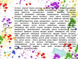Difusi adalah suatu proses spontan di mana molekul-molekul
bergerak dari daerah dengan konsentrasi tinggi ke daerah
yang   memiliki  konsentrasi   rendah.   Membran   bersifat
selektif permeabel sehingga berpengaruh terhadap laju
difusi beberapa jenis molekul. Satu jenis molekul yang
berdifusi bebas menembus banyak jenis membran adalah air.
Difusi bergantung pada pergerakan secara acak dari suatu
zat terlarut. Molekul-molekul dapat melewati selaput
plasma dengan jalan difusi sederhana sangat terbatas
jumlahnya dan untuk inipun selaput plasma masih memiliki
penghalang. Mikromolekul terutama jenis hidrofobik dapat
melewati membran plasma dengan mudah. Kemampuan sel untuk
dapat memilah senhyaya hidrofilik dengan berat molekul
(BM) kecil dari senyawa yang memiliki BM bsar sering kali
disebabkan oleh adanya porus pada selaput plasma. Terdapat
dua jenis porus. Jenis pertama yang dapat menembus protein
integral atau di antara kelompok          molekul protein
transmembran. Porus jenis kedua disebut porus statistik
yang terbentuk secara acak pada selaput plasma dan
menembus lipid bilayer.
 