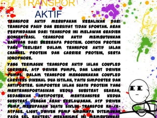 TRANSPOR
        AKTIF
Transpor aktif merupakan kebalikan dari
transpor pasif dan bersifat tidak spontan. Arah
perpindahan dari transpor ini melawan gradien
konsentrasi.   Transpor     aktif    membutuhkan
bantuan dari beberapa protein. Contoh protein
yang terlibat dalam transpor aktif ialah
channel protein dan carrier protein, serta
ionophore.
Yang termasuk transpor aktif ialah coupled
carriers, ATP driven pumps, dan light driven
pumps. Dalam transpor menggunakan coupled
carriers dikenal dua istilah, yaitu simporter dan
antiporter. Simporter ialah suatu protein yang
mentransportasikan kedua substrat searah,
sedangkan    antiporter     mentransfer     kedua
substrat dengan arah berlawanan. ATP driven
pump merupakan suatu siklus transpor Na+/K+
ATPase. Light driven pump umumnya ditemukan
 