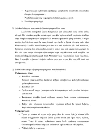 Kapasitas daya angkut lebih kecil (cargo yang bernilai murah tidak sesuai kalau
diangkut dengan pesawat).
Perubahan cuaca yang berpengaruh terhadap operasi pesawat.
Kebisingan yang tinggi
2) Jelaskan hubungan antara aksesibilitas dengan pemilihan moda !
Aksesibilitas merupakan ukuran kenyamanan dan kemudahan suatu tempat untuk
dicapai. Jika kita akan pergi ke suatu tempat, yang kita inginkan adalah bagaimana kita bisa
cepat sampai di tempat tujuan dengan waktu dan biaya perjalanan yang ekonomis. Sebagai
contoh jika kita ingin pergi ke suatu tempat yang jaraknya hanya beberapa meter atau
kilometer saja, kita bisa memilih akan jalan kaki atau naik kendaraan. Jika naik kendaraan,
kendaraan apa yang akan kita gunakan, misalnya angkot atau naik sepeda motor, dengan itu
kita bisa cepat sampai di tempat tujuan dengan biaya yang ekonomis, tidak mungkin kita
memilih moda pesawat untuk jarak dekat. Memakan waktu yang lama dan biaya yang besar.
Beda dengan jika perjalanan kita jauh, melintas pulau atau negara, kita bisa pilih kapal laut
atau pesawat.
3) Sebutkan faktor apa saja yang mempengaruhi pemilihan moda !
Ciri pengguna jalan:
o Pemilikan kendaraan
Semakin tinggi pemilikan kendaraan pribadi, semakin kecil pula ketergantungan
pada angkutan umum.
o Pemilikan SIM
o Struktur rumah tangga (pasangan muda, keluarga dengan anak, pensiun, bujangan,
dan lain-lain.
o Pendapatan; semakin tinggi pendpatan semakin besar peluang menggunakan
kendaraan pribadi.
o Faktor lain: keharusan menggunakan kendaraan pribadi ke tempat bekerja,
keperluan mengantar anak sekolah.
Ciri pergerakan:
o Tujuan pergerakan: di negara maju, pergerakan ke tempat bekerja biasaya lebih
mudah menggunakan angkutan umum (karena murah dan tepat waktu, nyaman,
aman). Tetapi di negara berkembang, orang lebih cenderung menggunakan
kendaraan pribadi karena angkutan umum tidak tepat waktu dan tidak nyaman.
o Waktu terjadinya pergerakan.
 