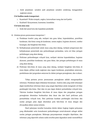 o Jarak perjalanan: semakin jauh perjalanan semakin cenderung menggunakan
angkutan umum.
Ciri fasilitas moda transportasi:
o Kuantitatif: Waktu tempuh, ongkos, ketersediaan ruang dan tarif parkir.
o Kualitatif: Kenyamanan, keamanan, keandalan.
Ciri kota atau zona
o Jarak dari pusat kota dan kepadatan penduduk
4) Jelaskan proses perencanaan transportasi !
a) Pendataan kondisi yang ada, meliputi tata guna lahan, kependudukan, pemilikan
kendaraan, lalu-lintas orang da kendaraan, sarana angkut, kegiatan ekonomi, sumber
keuangan, dan bangkitan lalu-lintas.
b) Kebijaksanaan pemerintah untuk masa yang akan datang, meliputi pengawasan dan
kebijaksanaan pemerintah atas perkembangan pertanahan, serta ciri khas jaringan
perhubungan yang akan datang.
c) Perkiraan perkembangan wilayah kota, meliputi taksiran kependudukan, kegiatan
ekonomi, pemilihan kendaraan, tata guna lahan, dan jaringan perhubungan di masa
yang akan datang.
d) Perkiraan lalu-lintas di masa yang akan datang, meliputi bangkitan lalu-lintas di
masa depan, pilihan moda angkutan atau ragam kendaraan, perpindahan antarzone,
pembebanan dari pergerakan antarzone ke dalam jaringan perangkutan, dan evaluasi.
Tahap pertama proses perencanaan perangkutan adalah mengumpulkan
informasi. Pendataan dapat dilakukan bersamaan. Analisis data yang telah terkumpul
dapat memberikan informasi dasar yang sangat diperlukan untuk mengenali ciri khas
pembangkit lalu-lintas. Dari data ini pun dapat ditaksir pertumbuhan wilayah kota.
Taksiran keadaan bangkitan lalu-lintas di masa depan dan pengadaan jaringan
perangkutan ditentukan berdasarkan data dasar dan dari hasil perkiraan pola
pertumbuhan wilayah kota. Dari perkiraan keadaan pembangkit lalu-lintas dan
usulan jaringan jalan dapat ditentukan pola lalu-lintas di masa dengan dan
diwujudkan dalam sarana tertentu.
Hasil pekerjaan tersebut kemudian dinilai dalam lingkup tingkat pelayanan
yang dikehendaki serta konsekuensi perkembangan sosial-ekonomi sebagai akibat
usulan jaringan perangkutan. Beberapa penyempurnaan mungkin diperlukan, dan
informasi yang diperoleh selama usaha tersebut patut digunakan untuk memodifikasi
 