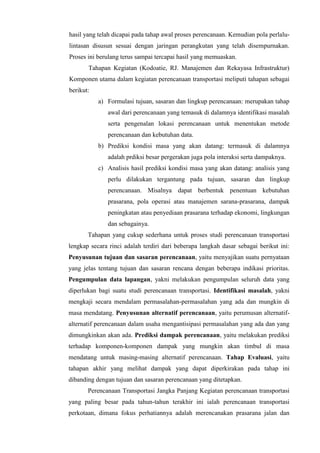 hasil yang telah dicapai pada tahap awal proses perencanaan. Kemudian pola perlalu-
lintasan disusun sesuai dengan jaringan perangkutan yang telah disempurnakan.
Proses ini berulang terus sampai tercapai hasil yang memuaskan.
Tahapan Kegiatan (Kodoatie, RJ. Manajemen dan Rekayasa Infrastruktur)
Komponen utama dalam kegiatan perencanaan transportasi meliputi tahapan sebagai
berikut:
a) Formulasi tujuan, sasaran dan lingkup perencanaan: merupakan tahap
awal dari perencanaan yang temasuk di dalamnya identifikasi masalah
serta pengenalan lokasi perencanaan untuk menentukan metode
perencanaan dan kebutuhan data.
b) Prediksi kondisi masa yang akan datang: termasuk di dalamnya
adalah prdiksi besar pergerakan juga pola interaksi serta dampaknya.
c) Analisis hasil prediksi kondisi masa yang akan datang: analisis yang
perlu dilakukan tergantung pada tujuan, sasaran dan lingkup
perencanaan. Misalnya dapat berbentuk penentuan kebutuhan
prasarana, pola operasi atau manajemen sarana-prasarana, dampak
peningkatan atau penyediaan prasarana terhadap ekonomi, lingkungan
dan sebagainya.
Tahapan yang cukup sederhana untuk proses studi perencanaan transportasi
lengkap secara rinci adalah terdiri dari beberapa langkah dasar sebagai berikut ini:
Penyusunan tujuan dan sasaran perencanaan, yaitu menyajikan suatu pernyataan
yang jelas tentang tujuan dan sasaran rencana dengan beberapa indikasi prioritas.
Pengumpulan data lapangan, yakni melakukan pengumpulan seluruh data yang
diperlukan bagi suatu studi perencanaan transportasi. Identifikasi masalah, yakni
mengkaji secara mendalam permasalahan-permasalahan yang ada dan mungkin di
masa mendatang. Penyusunan alternatif perencanaan, yaitu perumusan alternatif-
alternatif perencanaan dalam usaha mengantisipasi permasalahan yang ada dan yang
dimungkinkan akan ada. Prediksi dampak perencanaan, yaitu melakukan prediksi
terhadap komponen-komponen dampak yang mungkin akan timbul di masa
mendatang untuk masing-masing alternatif perencanaan. Tahap Evaluasi, yaitu
tahapan akhir yang melihat dampak yang dapat diperkirakan pada tahap ini
dibanding dengan tujuan dan sasaran perencanaan yang ditetapkan.
Perencanaan Transportasi Jangka Panjang Kegiatan perencanaan transportasi
yang paling besar pada tahun-tahun terakhir ini ialah perencanaan transportasi
perkotaan, dimana fokus perhatiannya adalah merencanakan prasarana jalan dan
 