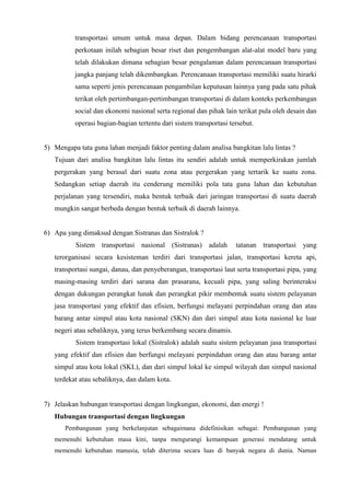 transportasi umum untuk masa depan. Dalam bidang perencanaan transportasi
perkotaan inilah sebagian besar riset dan pengembangan alat-alat model baru yang
telah dilakukan dimana sebagian besar pengalaman dalam perencanaan transportasi
jangka panjang telah dikembangkan. Perencanaan transportasi memiliki suatu hirarki
sama seperti jenis perencanaan pengambilan keputusan lainnya yang pada satu pihak
terikat oleh pertimbangan-pertimbangan transportasi di dalam konteks perkembangan
social dan ekonomi nasional serta regional dan pihak lain terikat pula oleh desain dan
operasi bagian-bagian tertentu dari sistem transportasi tersebut.
5) Mengapa tata guna lahan menjadi faktor penting dalam analisa bangkitan lalu lintas ?
Tujuan dari analisa bangkitan lalu lintas itu sendiri adalah untuk memperkirakan jumlah
pergerakan yang berasal dari suatu zona atau pergerakan yang tertarik ke suatu zona.
Sedangkan setiap daerah itu cenderung memiliki pola tata guna lahan dan kebutuhan
perjalanan yang tersendiri, maka bentuk terbaik dari jaringan transportasi di suatu daerah
mungkin sangat berbeda dengan bentuk terbaik di daerah lainnya.
6) Apa yang dimaksud dengan Sistranas dan Sistralok ?
Sistem transportasi nasional (Sistranas) adalah tatanan transportasi yang
terorganisasi secara kesisteman terdiri dari transportasi jalan, transportasi kereta api,
transportasi sungai, danau, dan penyeberangan, transportasi laut serta transportasi pipa, yang
masing-masing terdiri dari sarana dan prasarana, kecuali pipa, yang saling berinteraksi
dengan dukungan perangkat lunak dan perangkat pikir membentuk suatu sistem pelayanan
jasa transportasi yang efektif dan efisien, berfungsi melayani perpindahan orang dan atau
barang antar simpul atau kota nasional (SKN) dan dari simpul atau kota nasional ke luar
negeri atau sebaliknya, yang terus berkembang secara dinamis.
Sistem transportasi lokal (Sistralok) adalah suatu sistem pelayanan jasa transportasi
yang efektif dan efisien dan berfungsi melayani perpindahan orang dan atau barang antar
simpul atau kota lokal (SKL), dan dari simpul lokal ke simpul wilayah dan simpul nasional
terdekat atau sebaliknya, dan dalam kota.
7) Jelaskan hubungan transportasi dengan lingkungan, ekonomi, dan energi !
Hubungan transportasi dengan lingkungan
Pembangunan yang berkelanjutan sebagaimana didefinisikan sebagai: Pembangunan yang
memenuhi kebutuhan masa kini, tanpa mengurangi kemampuan generasi mendatang untuk
memenuhi kebutuhan manusia, telah diterima secara luas di banyak negara di dunia. Namun
 