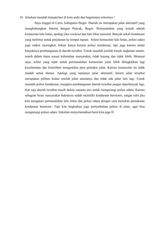8) Jelaskan masalah transportasi di kota anda dan bagaimana solusinya !
Saya tinggal di Cariu, kabupaten Bogor. Daerah ini merupakan jalan alternatif yang
menghubungkan Jakarta dengan Puncak, Bogor. Permasalahan yang terjadi adalah
kemacetan lalu lintas, apalagi jika weekend dan hari libur nasional. Banyak sekali kendaraan
yang melintas untuk perjalanan ke tempat tujuan. Selain kemacetan lalu lintas, polusi udara
juga makin meningkat, bukan hanya karena polusi kendaraan, tapi juga karena mulai
banyaknya pembangunan di daerah tersebut. Untuk masalah jumlah trayek angkutan umum,
masih dalam batas sesuai kebutuhan masyarakat, tidak kurang dan tidak lebih. Menurut
saya, solusi yang tepat untuk permasalahan kemacetan yaitu lebih ditingkatkan lagi
keselamatan dan ketertiban mengendara para pemakai jalan. Karena kemacetan itu tidak
mudah untuk diatasi. Apalagi yang namanya jalan alternatif, berarti jalan tersebut
merupakan pilihan kedua setelah jalan utamanya dan tidak ada jalan lain lagi. Untuk
masalah polusi kendaraan, mungkin pembangunan daerah tersebut jangan diperbanyak lagi,
biar saja daerah tersebut masih dalam suasana asri untuk mengurangi polusi udara. Karena
sebagian besar masyarakat Indonesia sudah memiliki kendaraan bermotor, sangat sulit jika
kita mengatasi permasalahan lalu lintas dan polusi udara dengan cara menekan pemakaian
kendaraan bermotor. Tapi kita tingkatkan juga pertumbuhan pohon di jalan, agar bisa
mengurangi polusi udara. Sekalian menyelamatkan bumi kita juga 
 