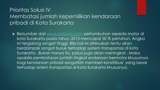 Prioritas Solusi IV
Membatasi jumlah kepemilikan kendaraan
pribadi di Kota Surakarta
 Bersumber dari www.solopos.com pertumbuhan sepeda motor di
kota Surakarta pada tahun 2013 mencapai 50 % pertahun. Angka
ini tergolong sangat tinggi. Bila hal ini diteruskan tentu akan
berdampak sangat buruk terhadap system transportasi di kota
Surakarta . Bukan hanya itu, polusi juga akan meningkat . Maka
apabila pembatasan jumlah tingkat endaraan bermotor khususnya
bagi kendaraan pribadi sangatlah memberi konstribusi yang besar
terhadap sistem transportasi di Kota Surakarta khususnya.
 