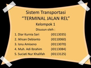Sistem Transportasi 
“TERMINAL JALAN REL” 
Kelompok 1 
Disusun oleh : 
1. Diar Kurnia Sari (I0113035) 
2. Ikhsan Debianto (I0110060) 
3. Isnu Amiseno (I0113070) 
4. Muh. Adi Ibrahim (I0113084) 
5. Suciati Nur Khalifah (I0113125) 
 