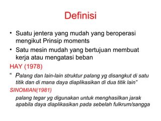 Definisi
• Suatu jentera yang mudah yang beroperasi
  mengikut Prinsip moments
• Satu mesin mudah yang bertujuan membuat
  kerja atau mengatasi beban
HAY (1978)
“ Palang dan lain-lain struktur palang yg disangkut di satu
  titik dan di mana daya diaplikasikan di dua titik lain”
SINOMIAN(1981)
  palang tegar yg digunakan untuk menghasilkan jarak
  apabila daya diaplikasikan pada sebelah fulkrum/sangga
 