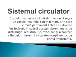 Sistemul circulator Corpul uman este alcătuit dintr-o vastă reţea de canale, mai mici sau mai mari, prin care circulă permanent lichide cu diverse încărcături. În cadrul acestui sistem imens de distribuţie, redistribuţie, evacuare şi recaptare a fluidelor, sistemul circulator ocupă un loc de primă importanţă. 