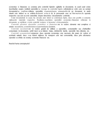 economice si financiare se constata prin controlul faptelor oglindite in documente. in cazul cand exista
incertitudine asupra realitatii operatiilor se recurge la controlul faptic, solicitandu-se celor care au semnat
documentul sa confirme relitatea operatiilor si autenticitatea semnaturilor de pe document. in unele
situatii este indicat sa se solicite declaratii scrise si de la persoanele care au fost martore la operatia
respectiva sau care au avut cunostinta despre intocmirea documentului controlat.
Cand documentele in cauza fac dovada unor intrari se controleaza faptic, daca este posibil, si existenta
mijloacelor materiale respective. Realitatea-exactitatea operatiilor economico-financiare reflectate in
documente se stabileste si prin controlul reciproc si incrucisat al documentelor.
Controlul eficientei operatiilor economice si financiare are in vedere elemente mai complexe si
anume necesitatea, economicitatea si oportunitatea acestora.
Controlul necesitatii are in vedere gradul de utilitate a operatiilor, consumurilor sau cheltuielilor
consemnate in documente, astfel incat sa se inlature risipa, cheltuielile inutile, operatiile fara eficienta etc.
Controlul economicitatii urmareste: daca operatia economica este necesara din punct de vedere al
activitatii unitatii; daca s-au folosit mijloace de transport cele mai convenabile; daca prin efectuarea
operatiei se obtine un avantaj economic-fmanciar etc.
Realizti harta conceptuala!
 