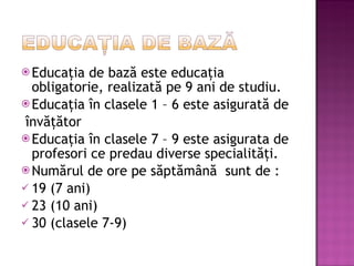 Educa ţia de bază este educaţia obligatorie, realizată pe 9 ani de studiu. Educaţia în clasele 1 – 6 este asigurată de învăţător Educaţia în clasele 7 – 9 este asigurata de profesori ce predau diverse specialităţi. Numărul de ore pe săptămână  sunt de : 19 (7 ani) 23 (10 ani) 30 (clasele 7-9) 