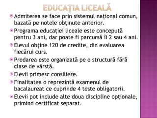 Admiterea se face prin sistemul naţional comun, bazată pe notele obţinute anterior. Programa educaţiei liceale este concepută pentru 3 ani, dar poate fi parcursă îi 2 sau 4 ani. Elevul obţine 120 de credite, din evaluarea fiecărui curs. Predarea este organizată pe o structură fără clase de vârstă. Elevii primesc consiliere. Finalitatea o reprezintă examenul de bacalaureat ce cuprinde 4 teste obligatorii. Elevii pot include alte doua discipline opţionale, primind certificat separat. 