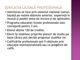 Admiterea se face prin sistemul naţional comun, bazată pe notele obţinute anterior, experinţă în muncă şi posibil teste de intrare şi de aptitudini. Programa educaţiei liceale profesionale este concepută pentru 3 ani. Elevul obţine 120 de credite. Elevii îşi stabilesc propriile planuri de studiu pe baza cărora pot decide progresul studiilor lor. Calificările profesionale pot fi obţinute prin educaţie instituţionalizată sau ca pregătire de calfă. 