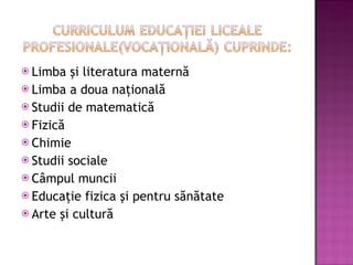 Limba şi literatura maternă Limba a doua naţională Studii de matematică  Fizică Chimie Studii sociale Câmpul muncii Educaţie fizica şi pentru sănătate Arte şi cultură 
