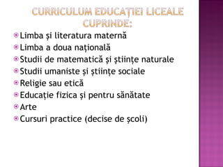 Limba ?i literatura matern? Limba a doua na?ional? Studii de matematic? ?i ?tiin?e naturale Studii umaniste ?i ?tiin?e sociale Religie sau etic? Educa?ie fizica ?i pentru s?n?tate Arte  Cursuri practice (decise de ?coli) 