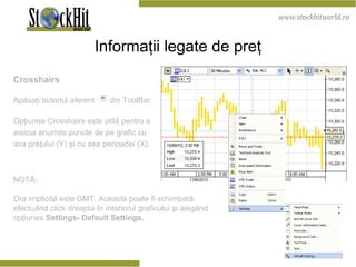 Informaţii legate de preţ Crosshairs Apăsaţi butonul aferent  din ToolBar. Opţiunea Crosshairs este utilă pentru a asocia anumite puncte de pe grafic cu axa preţului (Y) şi cu axa perioadei (X).   NOTĂ:  Ora implicită este GMT. Aceasta poate fi schimbată, efectuând click dreapta în interiorul graficului şi alegând opţiunea  Settings- Default Settings.  