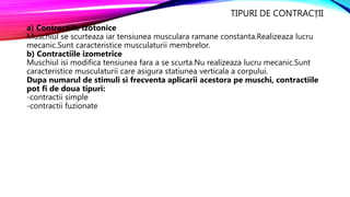 TIPURI DE CONTRACȚII
a) Contractiile izotonice
Muschiul se scurteaza iar tensiunea musculara ramane constanta.Realizeaza lucru
mecanic.Sunt caracteristice musculaturii membrelor.
b) Contractiile izometrice
Muschiul isi modifica tensiunea fara a se scurta.Nu realizeaza lucru mecanic.Sunt
caracteristice musculaturii care asigura statiunea verticala a corpului.
Dupa numarul de stimuli si frecventa aplicarii acestora pe muschi, contractiile
pot fi de doua tipuri:
-contractii simple
-contractii fuzionate
 