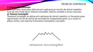 TIPURI DE CONTRACȚII
2.Contractiile fuzionate
Sunt contractii musculare obtinute prin aplicarea pe muschi de stimuli repetitivi.
Sunt de mai multe tipuri: tetanos incomplet, tetanos complet si tonus muscular.
a) Tetanos incomplet
Tetanosul incomplet se obtine prin aplicarea de stimuli repetitivi cu frecventa joasa
(aproximativ 10-20 de stimuli pe secunda).Se inregistreaza grafic ca o curba cu
platou dintat, care exprima fuzionarea incompleta a secuselor.
 
