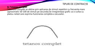 TIPURI DE CONTRACȚII
b) Tetanos complet
Tetanosul complet se obtine prin aplicarea de stimuli repetitivi cu frecventa mare
(aproximativ 50-100 de stimuli pe secunda).Se inregistreaza grafic ca o curba cu
platou neted care exprima fuzionarea completa a secuselor.
 