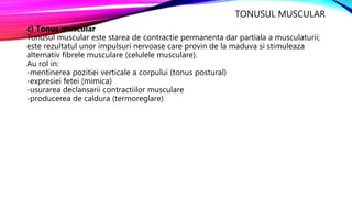 TONUSUL MUSCULAR
c) Tonus muscular
Tonusul muscular este starea de contractie permanenta dar partiala a musculaturii;
este rezultatul unor impulsuri nervoase care provin de la maduva si stimuleaza
alternativ fibrele musculare (celulele musculare).
Au rol in:
-mentinerea pozitiei verticale a corpului (tonus postural)
-expresiei fetei (mimica)
-usurarea declansarii contractiilor musculare
-producerea de caldura (termoreglare)
 