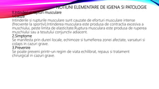 NOTIUNI ELEMENTARE DE IGIENA SI PATOLOGIE
II.Intinderi si rupturi musculare
1.Cauze
Intinderile si rupturile musculare sunt cauzate de eforturi musculare intense
(frecvente la sportivi).Intinderea musculara este produsa de contractia excesiva a
muschiului, peste limita de elasticitate.Ruptura musculara este produsa de ruperea
muschiului sau a tesutului conjunctiv adiacent.
2.Simptome
Se manifesta prin dureri locale, echimoze si tumefierea zonei afectate, varsaturi si
colaps in cazuri grave.
3.Prevenire
Se poate preveni printr-un regim de viata echilibrat, repaus si tratament
chirurgical in cazuri grave.
 